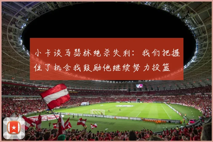小卡谈马瑟林绝杀失利：我们把握住了机会我鼓励他继续努力投篮