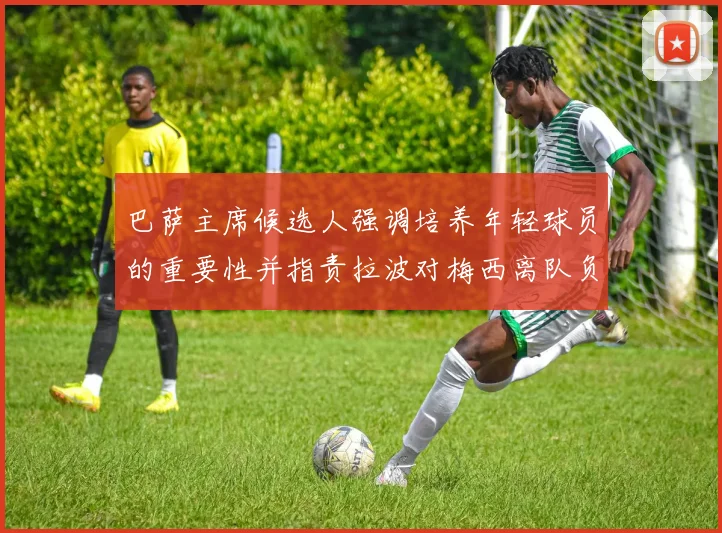巴萨主席候选人强调培养年轻球员的重要性并指责拉波对梅西离队负责