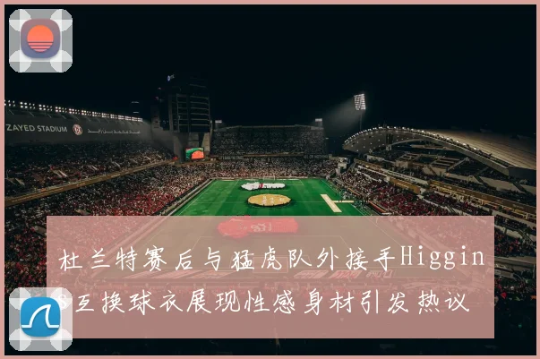 杜兰特赛后与猛虎队外接手Higgins互换球衣展现性感身材引发热议