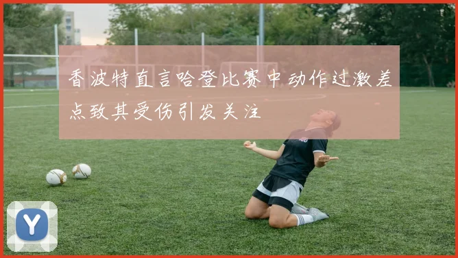 香波特直言哈登比赛中动作过激差点致其受伤引发关注