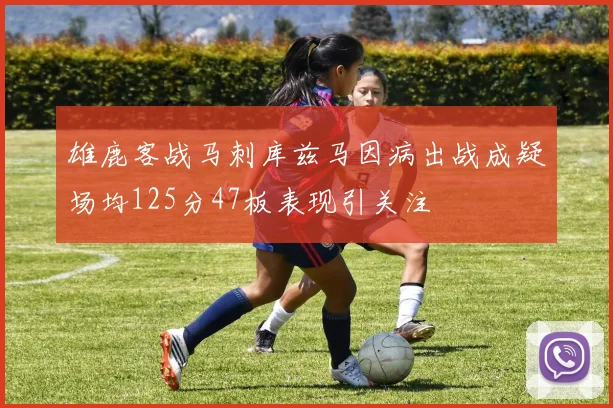 雄鹿客战马刺库兹马因病出战成疑场均125分47板表现引关注