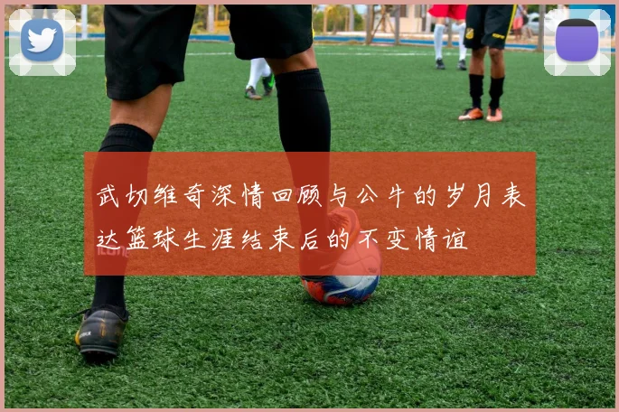 武切维奇深情回顾与公牛的岁月表达篮球生涯结束后的不变情谊