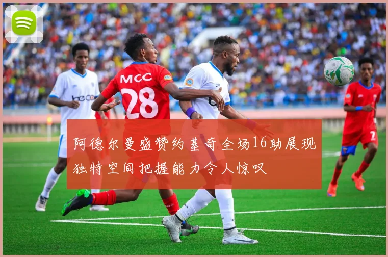 阿德尔曼盛赞约基奇全场16助展现独特空间把握能力令人惊叹