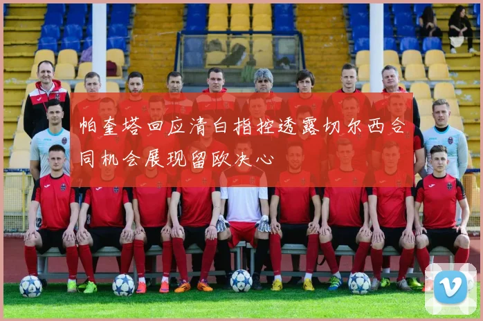 帕奎塔回应清白指控透露切尔西合同机会展现留欧决心
