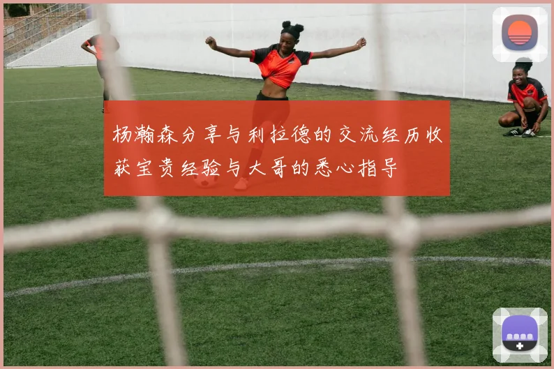 杨瀚森分享与利拉德的交流经历收获宝贵经验与大哥的悉心指导