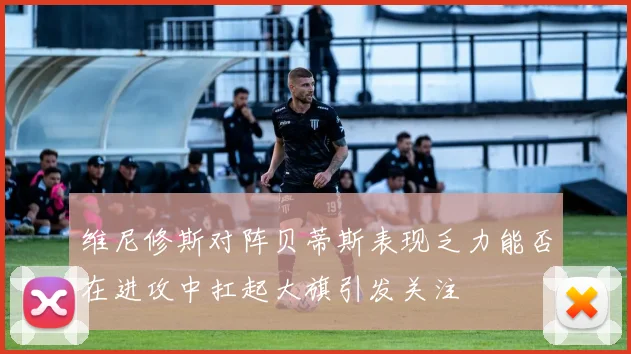 维尼修斯对阵贝蒂斯表现乏力能否在进攻中扛起大旗引发关注