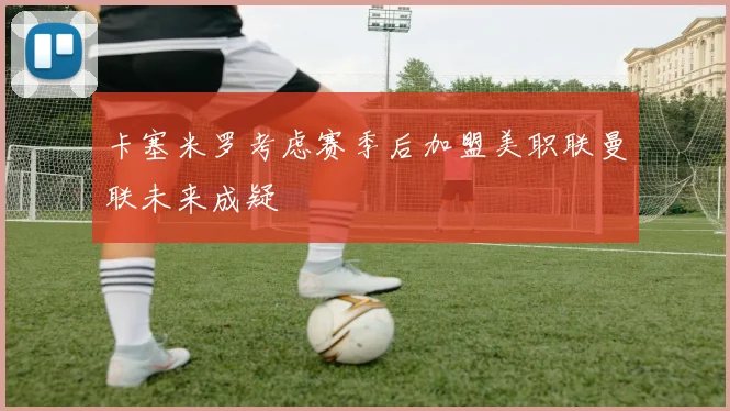 卡塞米罗考虑赛季后加盟美职联曼联未来成疑