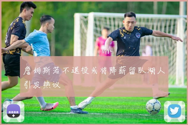 詹姆斯若不退役或将降薪留队湖人引发热议