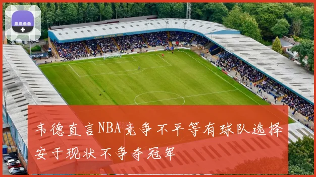 韦德直言NBA竞争不平等有球队选择安于现状不争夺冠军