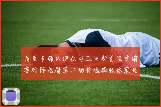 乌度卡确认伊森与亚当斯首场季前赛对阵老鹰第二场将选择轮休策略