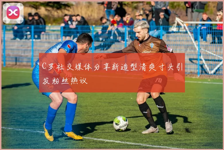 C罗社交媒体分享新造型清爽寸头引发粉丝热议
