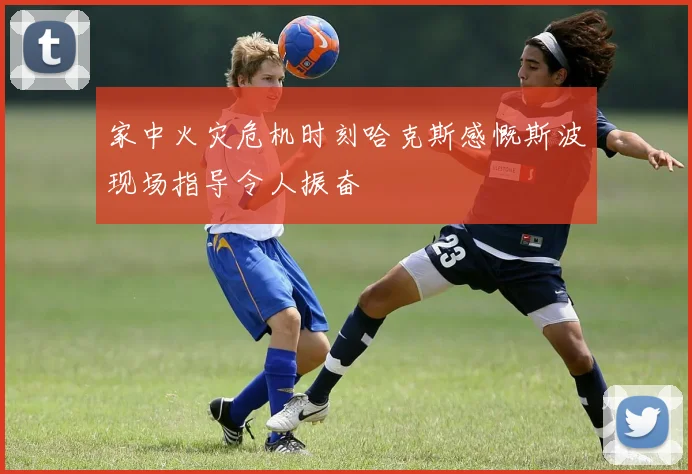 家中火灾危机时刻哈克斯感慨斯波现场指导令人振奋