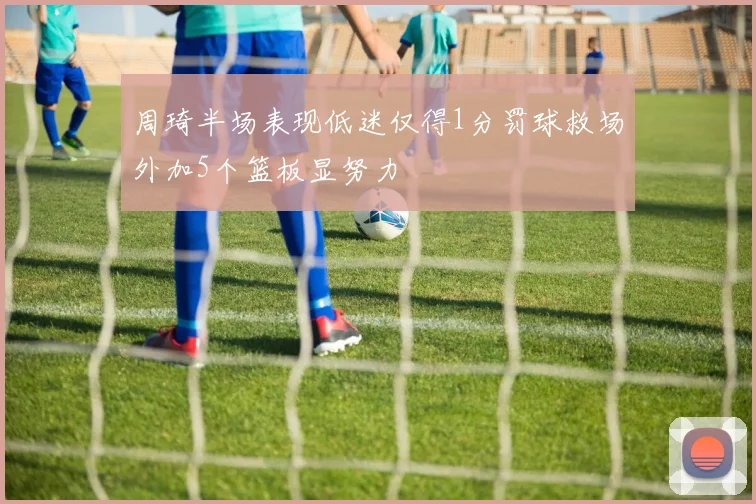 周琦半场表现低迷仅得1分罚球救场外加5个篮板显努力