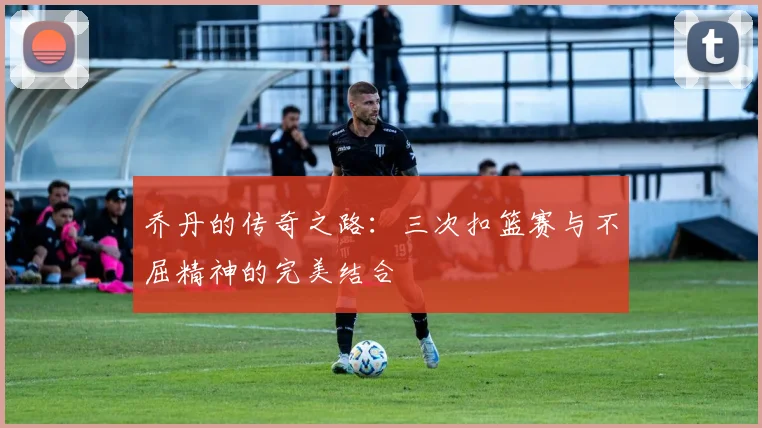 乔丹的传奇之路：三次扣篮赛与不屈精神的完美结合