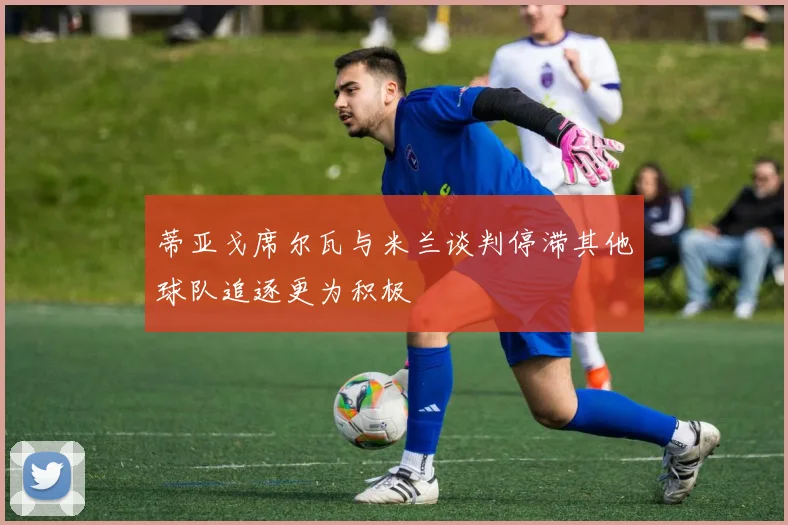 蒂亚戈席尔瓦与米兰谈判停滞其他球队追逐更为积极