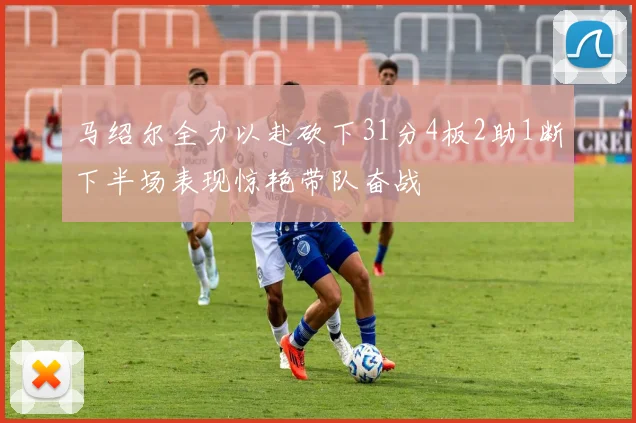 马绍尔全力以赴砍下31分4板2助1断下半场表现惊艳带队奋战