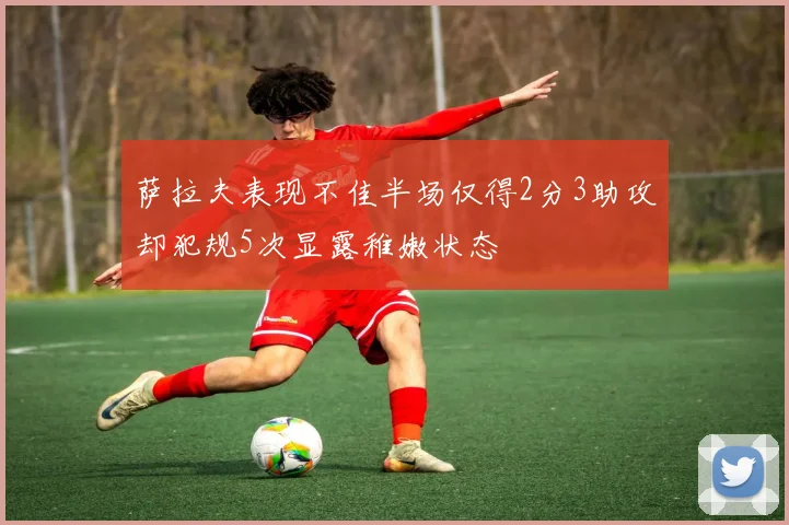 萨拉夫表现不佳半场仅得2分3助攻却犯规5次显露稚嫩状态
