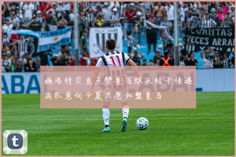 施洛特贝克点赞皇马球衣帖子传递离队意向今夏只愿加盟皇马