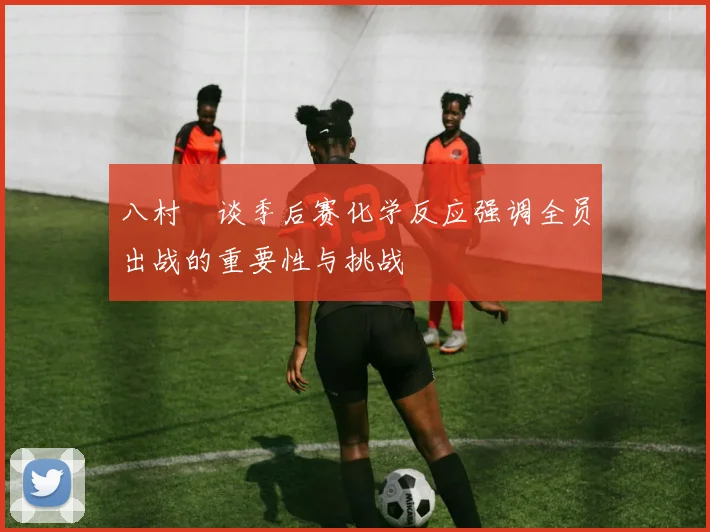 八村塁谈季后赛化学反应强调全员出战的重要性与挑战