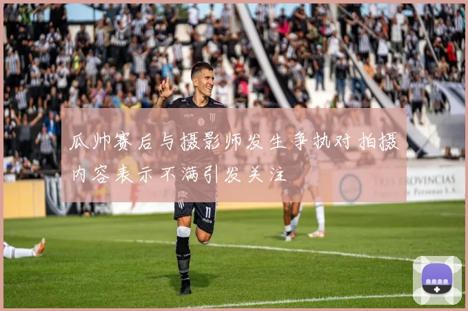 瓜帅赛后与摄影师发生争执对拍摄内容表示不满引发关注