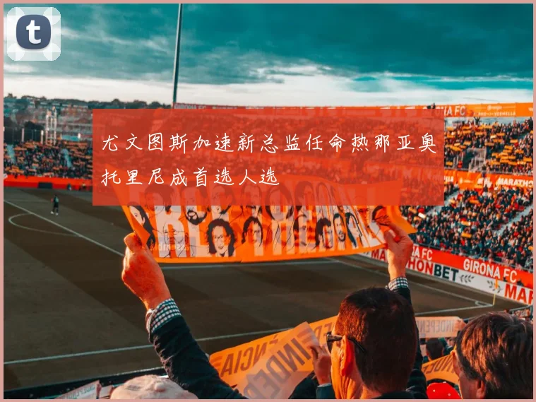 尤文图斯加速新总监任命热那亚奥托里尼成首选人选