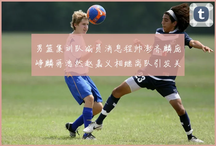 男篮集训队减员消息程帅澎齐麟庞峥麟蒋浩然赵嘉义相继离队引发关注