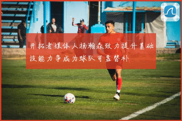 开拓者媒体人杨瀚森致力提升基础技能力争成为球队可靠替补