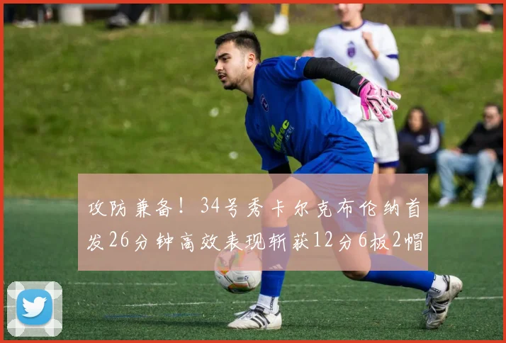 攻防兼备！34号秀卡尔克布伦纳首发26分钟高效表现斩获12分6板2帽