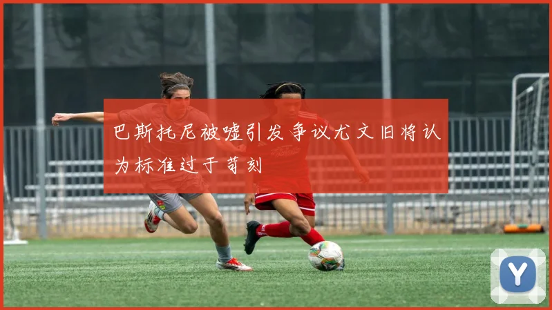 巴斯托尼被嘘引发争议尤文旧将认为标准过于苛刻