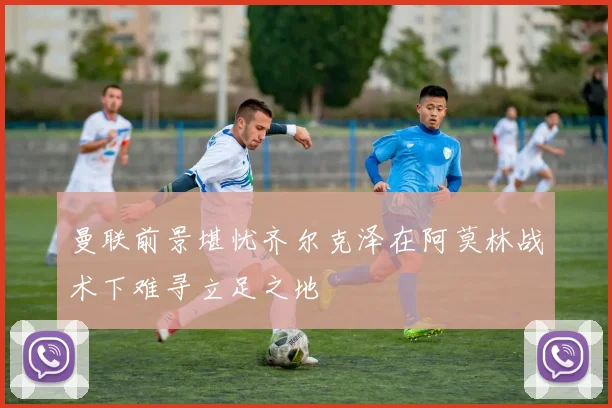 曼联前景堪忧齐尔克泽在阿莫林战术下难寻立足之地