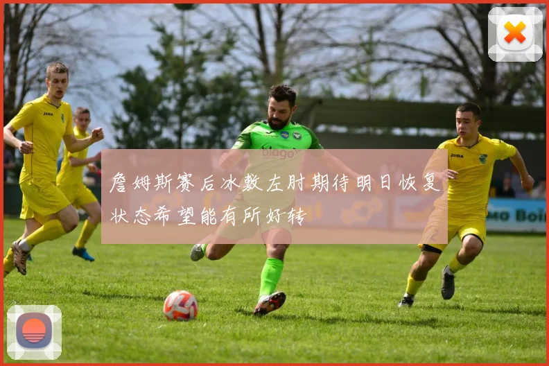 詹姆斯赛后冰敷左肘期待明日恢复状态希望能有所好转