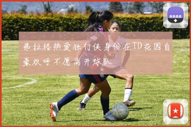 弗拉格热爱独行侠身份在TD花园自豪欢呼不愿离开球队