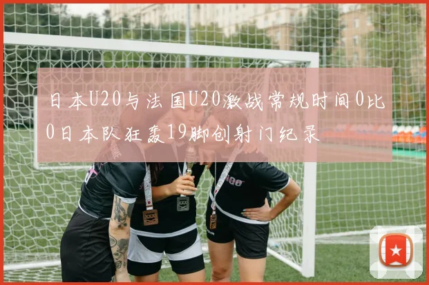 日本U20与法国U20激战常规时间0比0日本队狂轰19脚创射门纪录