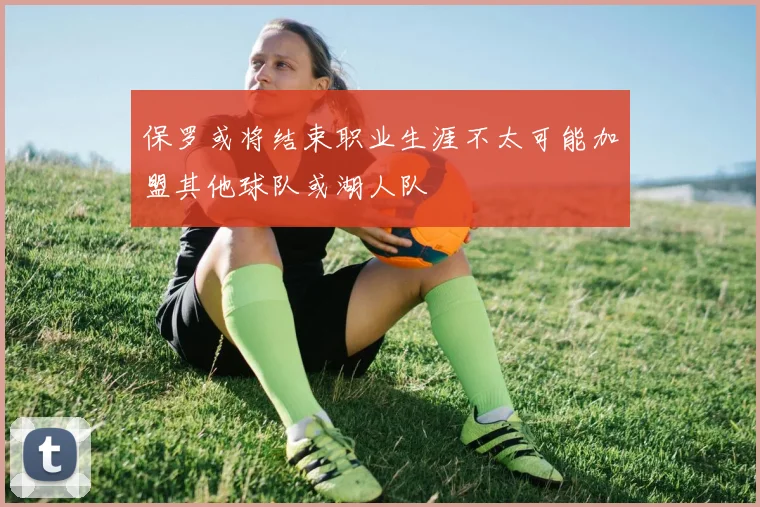 保罗或将结束职业生涯不太可能加盟其他球队或湖人队