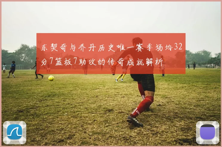 东契奇与乔丹历史唯一赛季场均32分7篮板7助攻的传奇成就解析