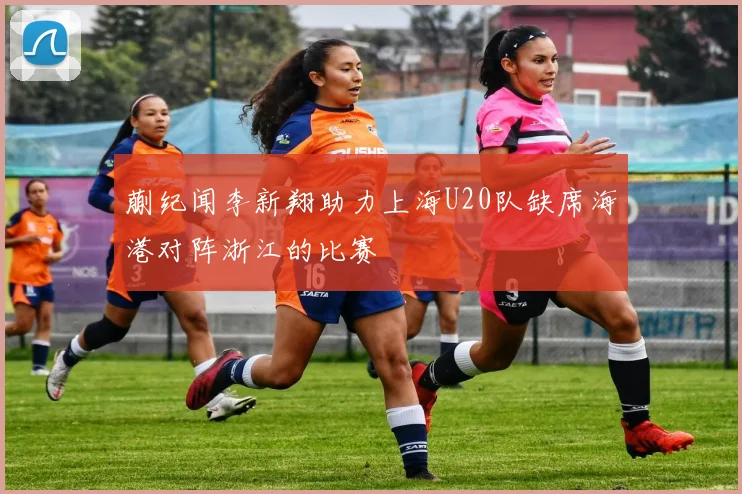 蒯纪闻李新翔助力上海U20队缺席海港对阵浙江的比赛