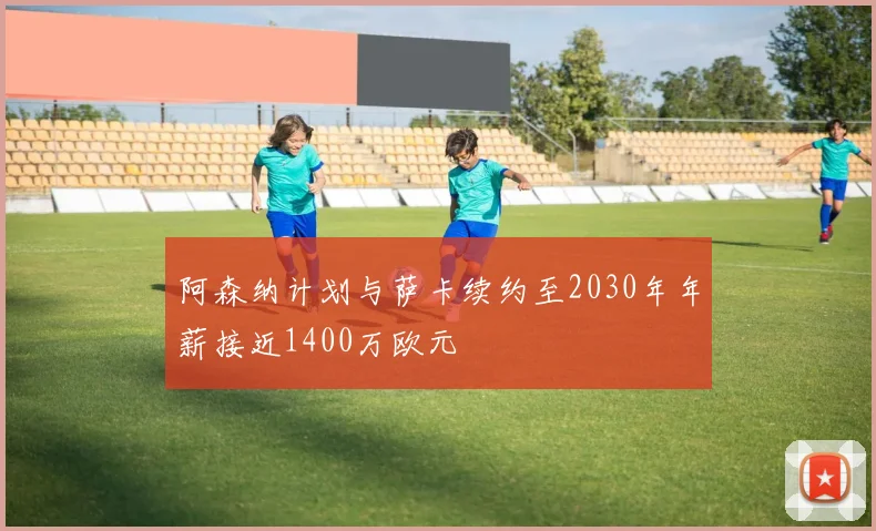 阿森纳计划与萨卡续约至2030年年薪接近1400万欧元