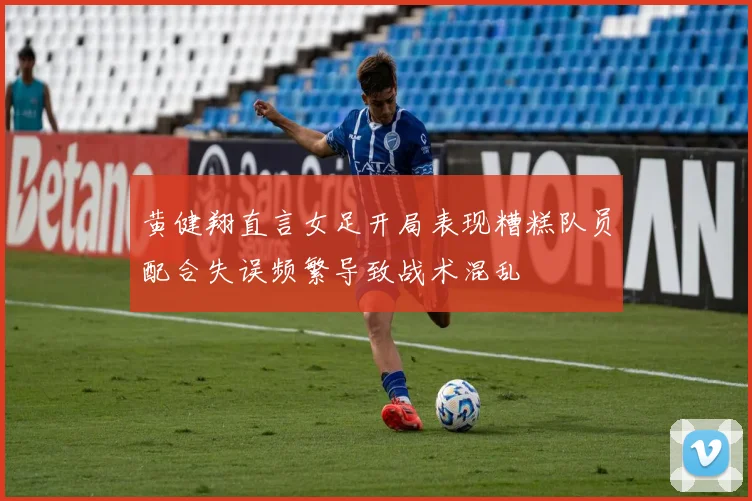 黄健翔直言女足开局表现糟糕队员配合失误频繁导致战术混乱