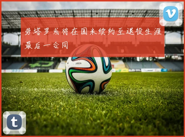劳塔罗或将在国米续约至退役生涯最后一合同