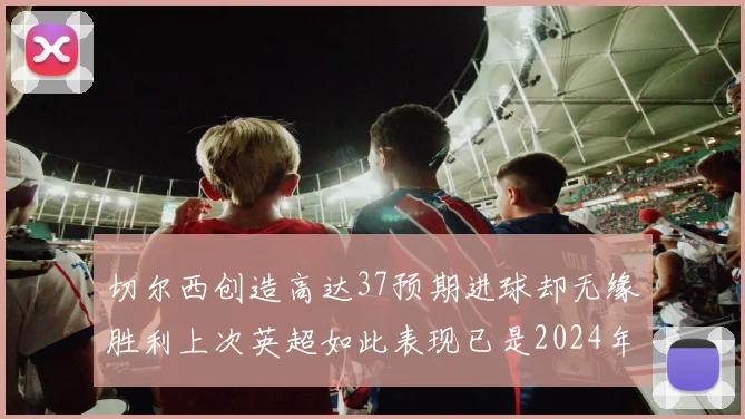 切尔西创造高达37预期进球却无缘胜利上次英超如此表现已是2024年3月