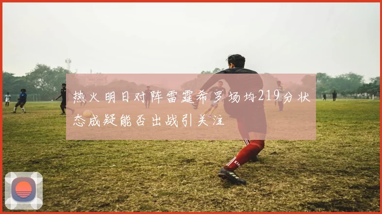 热火明日对阵雷霆希罗场均219分状态成疑能否出战引关注