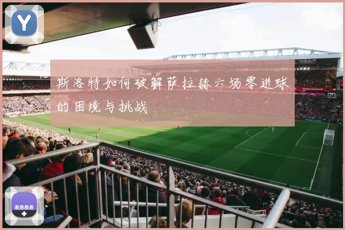 斯洛特如何破解萨拉赫六场零进球的困境与挑战