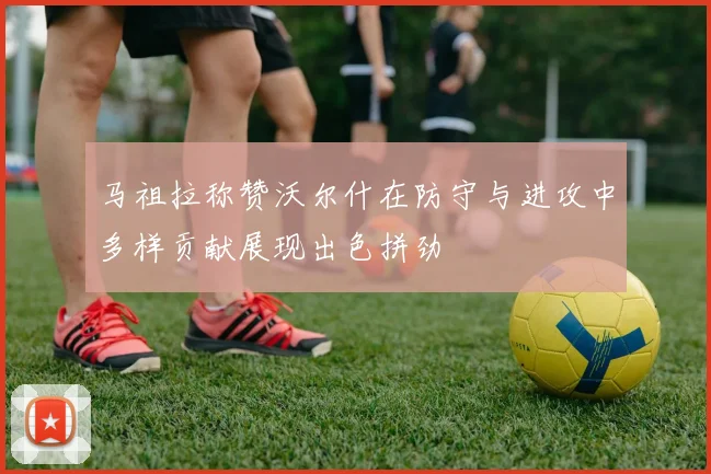 马祖拉称赞沃尔什在防守与进攻中多样贡献展现出色拼劲