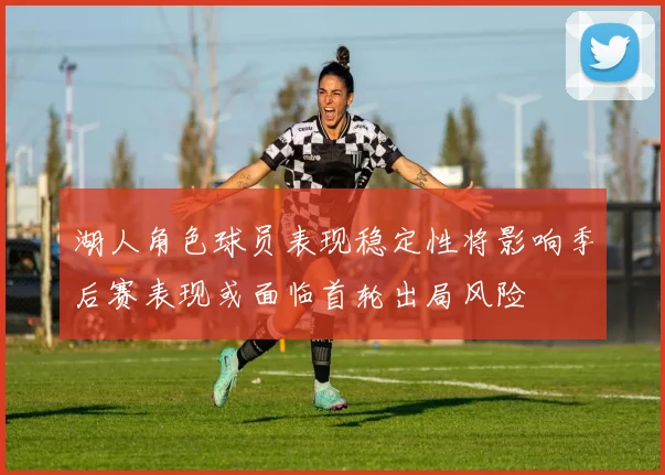 湖人角色球员表现稳定性将影响季后赛表现或面临首轮出局风险